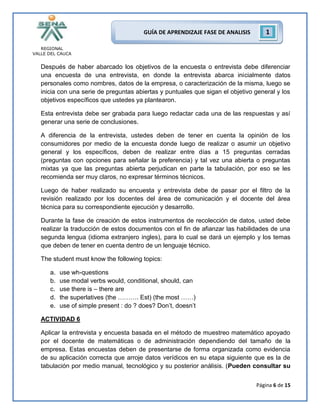 REGIONAL
VALLE DEL CAUCA
Página 6 de 15
GUÍA DE APRENDIZAJE FASE DE ANALISIS 1
Después de haber abarcado los objetivos de la encuesta o entrevista debe diferenciar
una encuesta de una entrevista, en donde la entrevista abarca inicialmente datos
personales como nombres, datos de la empresa, o caracterización de la misma, luego se
inicia con una serie de preguntas abiertas y puntuales que sigan el objetivo general y los
objetivos específicos que ustedes ya plantearon.
Esta entrevista debe ser grabada para luego redactar cada una de las respuestas y así
generar una serie de conclusiones.
A diferencia de la entrevista, ustedes deben de tener en cuenta la opinión de los
consumidores por medio de la encuesta donde luego de realizar o asumir un objetivo
general y los específicos, deben de realizar entre días a 15 preguntas cerradas
(preguntas con opciones para señalar la preferencia) y tal vez una abierta o preguntas
mixtas ya que las preguntas abierta perjudican en parte la tabulación, por eso se les
recomienda ser muy claros, no expresar términos técnicos.
Luego de haber realizado su encuesta y entrevista debe de pasar por el filtro de la
revisión realizado por los docentes del área de comunicación y el docente del área
técnica para su correspondiente ejecución y desarrollo.
Durante la fase de creación de estos instrumentos de recolección de datos, usted debe
realizar la traducción de estos documentos con el fin de afianzar las habilidades de una
segunda lengua (idioma extranjero ingles), para lo cual se dará un ejemplo y los temas
que deben de tener en cuenta dentro de un lenguaje técnico.
The student must know the following topics:
a. use wh-questions
b. use modal verbs would, conditional, should, can
c. use there is – there are
d. the superlatives (the ………. Est) (the most ……)
e. use of simple present : do ? does? Don’t, doesn’t
ACTIVIDAD 6
Aplicar la entrevista y encuesta basada en el método de muestreo matemático apoyado
por el docente de matemáticas o de administración dependiendo del tamaño de la
empresa. Estas encuestas deben de presentarse de forma organizada como evidencia
de su aplicación correcta que arroje datos verídicos en su etapa siguiente que es la de
tabulación por medio manual, tecnológico y su posterior análisis. (Pueden consultar su
 