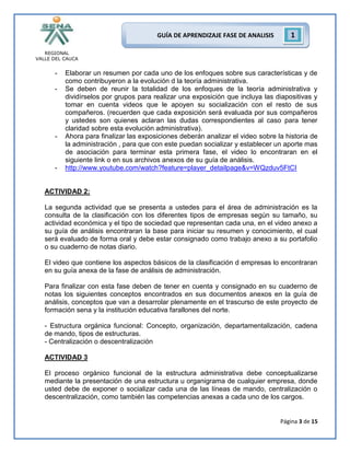 REGIONAL
VALLE DEL CAUCA
Página 3 de 15
GUÍA DE APRENDIZAJE FASE DE ANALISIS 1
- Elaborar un resumen por cada uno de los enfoques sobre sus características y de
como contribuyeron a la evolución d la teoría administrativa.
- Se deben de reunir la totalidad de los enfoques de la teoría administrativa y
dividírselos por grupos para realizar una exposición que incluya las diapositivas y
tomar en cuenta videos que le apoyen su socialización con el resto de sus
compañeros. (recuerden que cada exposición será evaluada por sus compañeros
y ustedes son quienes aclaran las dudas correspondientes al caso para tener
claridad sobre esta evolución administrativa).
- Ahora para finalizar las exposiciones deberán analizar el video sobre la historia de
la administración , para que con este puedan socializar y establecer un aporte mas
de asociación para terminar esta primera fase, el video lo encontraran en el
siguiente link o en sus archivos anexos de su guía de análisis.
- http://www.youtube.com/watch?feature=player_detailpage&v=WQzduv5FtCI
ACTIVIDAD 2:
La segunda actividad que se presenta a ustedes para el área de administración es la
consulta de la clasificación con los diferentes tipos de empresas según su tamaño, su
actividad económica y el tipo de sociedad que representan cada una, en el video anexo a
su guía de análisis encontraran la base para iniciar su resumen y conocimiento, el cual
será evaluado de forma oral y debe estar consignado como trabajo anexo a su portafolio
o su cuaderno de notas diario.
El video que contiene los aspectos básicos de la clasificación d empresas lo encontraran
en su guía anexa de la fase de análisis de administración.
Para finalizar con esta fase deben de tener en cuenta y consignado en su cuaderno de
notas los siguientes conceptos encontrados en sus documentos anexos en la guía de
análisis, conceptos que van a desarrolar plenamente en el trascurso de este proyecto de
formación sena y la institución educativa farallones del norte.
- Estructura orgánica funcional: Concepto, organización, departamentalización, cadena
de mando, tipos de estructuras.
- Centralización o descentralización
ACTIVIDAD 3
El proceso orgánico funcional de la estructura administrativa debe conceptualizarse
mediante la presentación de una estructura u organigrama de cualquier empresa, donde
usted debe de exponer o socializar cada una de las líneas de mando, centralización o
descentralización, como también las competencias anexas a cada uno de los cargos.
 