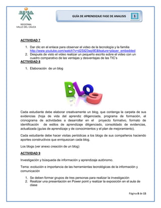 REGIONAL
VALLE DEL CAUCA
Página 8 de 15
GUÍA DE APRENDIZAJE FASE DE ANALISIS 1
ACTIVIDAD 7
1. Dar clic en el enlace para observar el video de la tecnología y la familia
http://www.youtube.com/watch?v=d2Sil23wp9E&feature=player_embedded
2. Después de visto el video realizar un pequeño escrito sobre el video con un
cuadro comparativo de las ventajas y desventajas de las TIC’s
ACTIVIDAD 8
1. Elaboración de un blog
Cada estudiante debe elaborar creativamente un blog, que contenga la carpeta de sus
evidencias (hoja de vida del aprendiz diligenciada, programa de formación, el
cronograma de actividades a desarrollar en el proyecto formativo, formato de
identificación de estilos de aprendizaje diligenciado, consolidado de evidencias,
actualizada (guías de aprendizaje y de conocimientos y el plan de mejoramiento).
Cada estudiante debe hacer visitas periódicas a los blogs de sus compañeros haciendo
aportes constructivos que enriquezcan cada blog.
Los blogs (ver anexo creación de un blog)
ACTIVIDAD 9
Investigación y búsqueda de información y aprendizaje autónomo.
Tema: evolución e importancia de las herramientas tecnológicas de la información y
comunicación
1. Se deben formar grupos de tres personas para realizar la investigación
2. Realizar una presentación en Power point y realizar la exposición en el aula de
clase
 