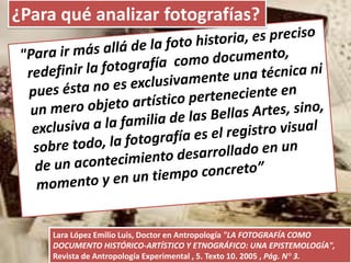 Lara López Emilio Luis, Doctor en Antropología "LA FOTOGRAFÍA COMO
DOCUMENTO HISTÓRICO-ARTÍSTICO Y ETNOGRÁFICO: UNA EPISTEMOLOGÍA",
Revista de Antropología Experimental , 5. Texto 10. 2005 , Pág. N° 3.
¿Para qué analizar fotografías?
 