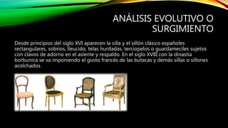 ANÁLISIS EVOLUTIVO O
SURGIMIENTO
Desde principios del siglo XVI aparecen la silla y el sillón clásico españoles
rectangulares, sobrios, lleucido, telas hurdadas, terciopelos o guardameciles sujetos
con clavos de adorno en el asiente y respaldo. En el siglo XVIII con la dinastía
borbunica se va imponiendo el gusto francés de las butacas y demás sillas o sillones
acolchados.
 