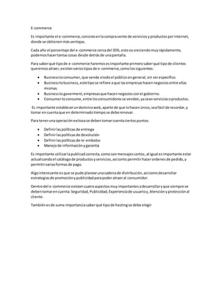 E-commerce
Es importante el e-commerce,consisteenlacompravente de serviciosyproductosporinternet,
donde se obtienenmásventajas.
Cada año el porcentaje del e-commerce cercadel 35%,estova creciendomuyrápidamente,
podemoshacertantascosas desde detrásde unapantalla.
Para saberqué tipode e-commerce haremosesimportante primerosaberqué tipode clientes
queremosatraer,existenvariostiposde e-commerce,comolossiguientes:
Businesstoconsumer,que vende atodoel públicoengeneral,sin serespecifico.
Businesstobusiness,estetipose refiere aque lasempresashacennegociosentre ellas
mismas.
Businessto goverment,empresasque hacennegociosconel gobierno.
Consumertoconsume,entre losconsumidoresse venden,yaseanserviciosoproductos.
Es importante establecerundominioweb,aparte de que lohacenúnico,seafácil de recordar,y
tomar encuentaque en determinadotiempose deberenovar.
Para tenerunaoperaciónexitosase debentomarcuentaciertospuntos.
Definirlaspolíticasde entrega
Definirlaspolíticasde devolución
Definirlaspolíticasde re-embolso
Manejode informaciónygarantía
Es importante utilizarlapublicadcorrecta,comosonmensajescortos,al igual esimportante estar
actualizandoel catálogode productosyservicios,asícomo permitirhacerordenesde pedido,y
permitirvariasformasde pago.
Algointeresante esque se pude planearunacadenade distribución,asícomodesarrollar
estrategiasde promociónypublicidadparapoderatraeral consumidor.
Dentrodel e-commerce existencuatroaspectosmuyimportantesadesarrollaryque siempre se
debentomarencuenta:Seguridad,Publicidad,Experienciade usuarioy,Atenciónyprotecciónal
cliente.
Tambiénesde suma importanciasaberqué tipode hostingse debe elegir