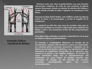 Estamos ante una obra arquitectónica con una función
claramente religiosa. Se trata de una catedral, la iglesia
mayor diocesana, donde se asienta la cátedra del obispo y
desde donde preside el culto e imparte su enseñanza a los
fieles.
Durante la Baja Edad Media, este edificio exalta la alianza
entre el clero y la monarquía, y revela el orgullo de la
burguesía.
La catedral no sólo fue una casa de oración, sino que se
convirtió también en el marco adecuado para celebrar los
fastos reales y las reuniones civiles de las corporaciones
gremiales.
Esta obra está realizada en piedra, material rico en lo que
se refiere a obras arquitectónicas.
Su tamaño y complejidad dilataron el tiempo de su
terminación, aunque sólo tardaron 3 años en construirla.
La catedral gótica presenta elementos residuales de la
iglesia de peregrinación románica. Las catedrales góticas,
muestran un amplísimo desarrollo de la cabecera, que
conserva la girola y las capillas radiales. El triunfo de
estas catedrales llega con el descubrimiento del
arbotante: un gran brazo de piedra exterior que
neutraliza el empuje de las bóvedas de crucería
centrales, descargándolo sobre los contra
fuerteslaterales.
Fachada Gótica:
Catedral de Reims.
 