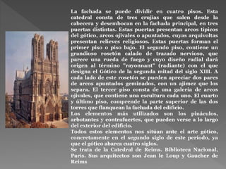 La fachada se puede dividir en cuatro pisos. Esta
catedral consta de tres crujías que salen desde la
cabecera y desembocan en la fachada principal, en tres
puertas distintas. Estas puertas presentan arcos típicos
del gótico, arcos ojivales o apuntados, cuyas arquivoltas
presentan relieves religiosos. Estas puertas forman el
primer piso o piso bajo. El segundo piso, contiene un
grandioso rosetón calado de trazado nervioso, que
parece una rueda de fuego y cuyo diseño radial dará
origen al término "rayonnant" (radiante) con el que
designa el Gótico de la segunda mitad del siglo XIII. A
cada lado de este rosetón se pueden apreciar dos pares
de arcos apuntados geminados, con un ajimez que los
separa. El tercer piso consta de una galería de arcos
ojivales, que contiene una escultura cada uno. El cuarto
y último piso, comprende la parte superior de las dos
torres que flanquean la fachada del edificio.
Los elementos más utilizados son los pináculos,
arbotantes y contrafuertes, que pueden verse a lo largo
del exterior del edificio.
Todos estos elementos nos sitúan ante el arte gótico,
concretamente en el segundo siglo de este período, ya
que el gótico abarca cuatro siglos.
Se trata de la Catedral de Reims. Biblioteca Nacional,
París. Sus arquitectos son Jean le Loup y Gaucher de
Reims
 
