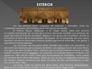 Los tres pórticos están cargados de estatuas y estatuillas; entre las
catedrales europeas, sólo Chartres tiene más figuras esculpidas.
El Pórtico Mayor, dedicado a la Virgen María, tiene por encima
un rosetón enmarcado en un arco en sí mismo decorado también con estatuas, en
lugar del habitual tímpano esculpido. Destacan los grupos de las jambas, donde se
encuentra el tema de la Anunciación. Se puede ver la búsqueda de una nueva
expresión donde los personajes parecen querer argumentar entre ellos, con gestos y
expresiones individualizadas.
Las fachadas del transepto están también decoradas con esculturas. La
del norte tiene estatuas de los obispos de Reims, una representación del Juicio Final y
una figura de Jesús (le Beau Dieu), mientras que en el lado meridional tiene un bello
rosetón moderno con los profetas y los apóstoles. Un incendio destruyó el tejado y las
agujas en 1481: de las cuatro torres que flanqueaban los transeptos, nada queda
por encima de la altura del tejado. Sobre el coro se alza un elegante campanario
de madera cubierto de plomo que tiene 18 metros de alto, reconstruido en el siglo
XV y en los años 1920.
Las torres miden 86 metros de altura. Entre otras escenas representadas,
están la lucha entre David y Goliat, y la coronación de la Virgen María.
EXTERIOR
 