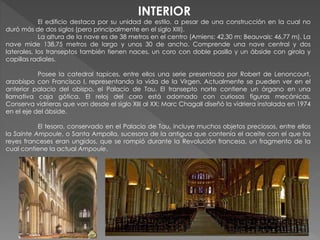 El edificio destaca por su unidad de estilo, a pesar de una construcción en la cual no
duró más de dos siglos (pero principalmente en el siglo XIII).
La altura de la nave es de 38 metros en el centro (Amiens: 42,30 m; Beauvais: 46,77 m). La
nave mide 138,75 metros de largo y unos 30 de ancho. Comprende una nave central y dos
laterales, los transeptos también tienen naces, un coro con doble pasillo y un ábside con girola y
capillas radiales.
Posee la catedral tapices, entre ellos una serie presentada por Robert de Lenoncourt,
arzobispo con Francisco I, representando la vida de la Virgen. Actualmente se pueden ver en el
anterior palacio del obispo, el Palacio de Tau. El transepto norte contiene un órgano en una
llamativa caja gótica. El reloj del coro está adornado con curiosas figuras mecánicas.
Conserva vidrieras que van desde el siglo XIII al XX; Marc Chagall diseñó la vidriera instalada en 1974
en el eje del ábside.
El tesoro, conservado en el Palacio de Tau, incluye muchos objetos preciosos, entre ellos
la Sainte Ampoule, o Santa Ampolla, sucesora de la antigua que contenía el aceite con el que los
reyes franceses eran ungidos, que se rompió durante la Revolución francesa, un fragmento de la
cual contiene la actual Ampoule.
INTERIOR
 
