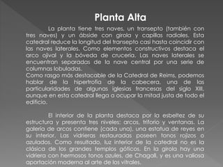 La planta tiene tres naves, un transepto (también con
tres naves) y un ábside con girola y capillas radiales. Esta
catedral reduce la longitud del transepto casi hasta coincidir con
las naves laterales. Como elementos constructivos destaca el
arco ojival y la bóveda de crucería. Las naves laterales se
encuentran separadas de la nave central por una serie de
columnas lobuladas.
Como rasgo más destacable de la Catedral de Reims, podemos
hablar de la hipertrofia de la cabecera, una de las
particularidades de algunas iglesias francesas del siglo XIII,
aunque en esta catedral llega a ocupar la mitad justa de todo el
edificio.
El interior de la planta destaca por la esbeltez de su
estructura y presenta tres niveles: arcos, triforio y ventanas. La
galería de arcos contiene (cada una), una estatua de reyes en
su interior. Las vidrieras restauradas poseen tonos rojizos o
azulados. Como resultado, luz interior de la catedral no es la
clásica de los grandes templos góticos. En la girola hay una
vidriera con hermosos tonos azules, de Chagall, y es una valiosa
aportación moderna al arte de los vitrales.
Planta Alta
 