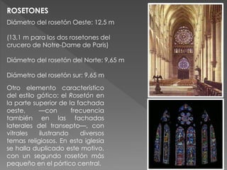 Diámetro del rosetón Oeste: 12,5 m
(13,1 m para los dos rosetones del
crucero de Notre-Dame de Paris)
Diámetro del rosetón del Norte: 9,65 m
Diámetro del rosetón sur: 9,65 m
ROSETONES
Otro elemento característico
del estilo gótico: el Rosetón en
la parte superior de la fachada
oeste, —con frecuencia
también en las fachadas
laterales del transepto—, con
vitrales ilustrando diversos
temas religiosos. En esta iglesia
se halla duplicado este motivo,
con un segundo rosetón más
pequeño en el pórtico central.
 