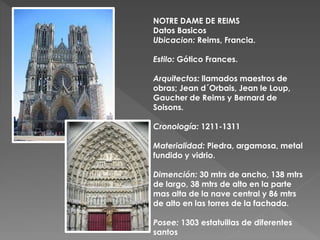 NOTRE DAME DE REIMS
Datos Basicos
Ubicacion: Reims, Francia.
Estilo: Gótico Frances.
Arquitectos: llamados maestros de
obras; Jean d´Orbais, Jean le Loup,
Gaucher de Reims y Bernard de
Soisons.
Cronología: 1211-1311
Materialidad: Piedra, argamosa, metal
fundido y vidrio.
Dimención: 30 mtrs de ancho, 138 mtrs
de largo, 38 mtrs de alto en la parte
mas alta de la nave central y 86 mtrs
de alto en las torres de la fachada.
Posee: 1303 estatuillas de diferentes
santos
 