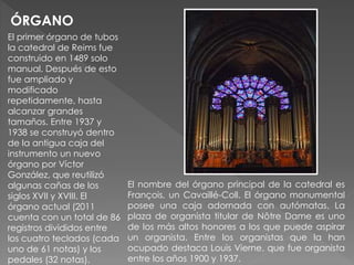 El primer órgano de tubos
la catedral de Reims fue
construido en 1489 solo
manual. Después de esto
fue ampliado y
modificado
repetidamente, hasta
alcanzar grandes
tamaños. Entre 1937 y
1938 se construyó dentro
de la antigua caja del
instrumento un nuevo
órgano por Víctor
González, que reutilizó
algunas cañas de los
siglos XVII y XVIII. El
órgano actual (2011
cuenta con un total de 86
registros divididos entre
los cuatro teclados (cada
uno de 61 notas) y los
pedales (32 notas).
ÓRGANO
El nombre del órgano principal de la catedral es
François, un Cavaillé-Coll. El órgano monumental
posee una caja adornada con autómatas. La
plaza de organista titular de Nôtre Dame es uno
de los más altos honores a los que puede aspirar
un organista. Entre los organistas que la han
ocupado destaca Louis Vierne, que fue organista
entre los años 1900 y 1937.
 