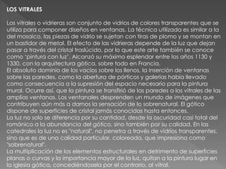 LOS VITRALES
Los vitrales o vidrieras son conjunto de vidrios de colores transparentes que se
utiliza para componer diseños en ventanas. La técnica utilizada es similar a la
del mosaico, las piezas de vidrio se sujetan con tiras de plomo y se montan en
un bastidor de metal. El efecto de las vidrieras depende de la luz que dejan
pasar a través del cristal traslúcido, por lo que este arte también se conoce
como ‘pintura con luz’. Alcanzó su máximo esplendor entre los años 1130 y
1330, con la arquitectura gótica, sobre todo en Francia.
El absoluto dominio de los vacíos sobre los llenos, la inserción de ventanas
sobre las paredes, como la abertura de pórticos y galerías había llevado
como consecuencia a la supresión del espacio necesario para la pintura
mural. Ocurre así, que la pintura se transfirió de las paredes a los vitrales de las
amplias ventanas. Los ventanales desprenden un mundo de imágenes que
contribuyen aún más a darnos la sensación de lo sobrenatural. El gótico
dispone de superficies de cristal jamás conocidas hasta entonces.
La luz no solo se diferencia por su cantidad, desde la oscuridad casi total del
románico a la abundancia del gótico, sino también por su calidad. En las
catedrales la luz no es "natural", no penetra a través de vidrios transparentes,
sino que es de una calidad particular, coloreada, que impresiona como
"sobrenatural".
La multiplicación de los elementos estructurales en detrimento de superficies
planas o curvas y la importancia mayor de la luz, quitan a la pintura lugar en
la iglesia gótica, concediéndosela por el contrario, al vitral.
 