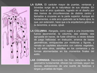 LA OJIVA. El carácter mayor de puertas, ventanas y
bóvedas surge de la naturaleza de sus siluetas. En
ellas luce el arco quebrado, logrado en el diseño por
dos tramos de circunferencias de distinto centro y
llamados a cruzarse en la parte superior. Aunque sin
fundamentos, a este arco quebrado se le llama ojiva; lo
que, por extensión, hace que a la arquitectura gótica se
la denomine, a veces, ojival.
LA COLUMNA. Alargada, como sujeta a una incontenible
fuerza ascensional, la columna, sea aislada, sea
agrupada en haces, de fuste cilíndrico, a veces dotada
de juego helicoidal, en tirabuzón, arranca de basas
geométricas, enriquecidas por molduras y figuras, y
remata en capiteles adornados con valores vegetales,
la vid entre otros, sencillos en los comienzos y de
formas atormentadas en los momentos finales del
estilo.
LAS CORNISAS. Decorando los fríos caracteres de su
geometría fundamental, ofrecen las cornisas, según las
épocas, aplicaciones de una suerte de festones y
largas guirnaldas de hojas.
 