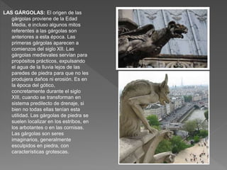 LAS GÁRGOLAS: El origen de las
gárgolas proviene de la Edad
Media, e incluso algunos mitos
referentes a las gárgolas son
anteriores a esta época. Las
primeras gárgolas aparecen a
comienzos del siglo XII. Las
gárgolas medievales servían para
propósitos prácticos, expulsando
el agua de la lluvia lejos de las
paredes de piedra para que no les
produjera daños ni erosión. Es en
la época del gótico,
concretamente durante el siglo
XIII, cuando se transforman en
sistema predilecto de drenaje, si
bien no todas ellas tenían esta
utilidad. Las gárgolas de piedra se
suelen localizar en los estribos, en
los arbotantes o en las cornisas.
Las gárgolas son seres
imaginarios, generalmente
esculpidos en piedra, con
características grotescas.
 