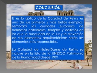 El estilo gótico de la Catedral de Reims es
uno de sus primeros y más bellos ejemplos,
sembrará las ciudades europeas de
hermosas catedrales, templos y edificios en
los que la búsqueda de la luz y la elevación
de sus elementos arquitectónicos serán los
elementos más reconocibles.
La Catedral de Notre-Dame de Reims se
incluye en la lista de la UNESCO Patrimonio
de la Humanidad desde 1991.
CONCLUSIÓN
 