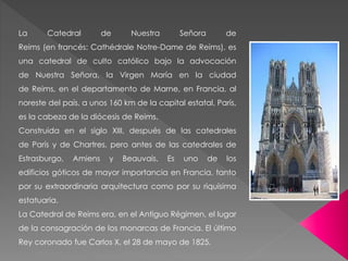 La Catedral de Nuestra Señora de
Reims (en francés: Cathédrale Notre-Dame de Reims), es
una catedral de culto católico bajo la advocación
de Nuestra Señora, la Virgen María en la ciudad
de Reims, en el departamento de Marne, en Francia, al
noreste del país, a unos 160 km de la capital estatal, París,
es la cabeza de la diócesis de Reims.
Construida en el siglo XIII, después de las catedrales
de París y de Chartres, pero antes de las catedrales de
Estrasburgo, Amiens y Beauvais. Es uno de los
edificios góticos de mayor importancia en Francia, tanto
por su extraordinaria arquitectura como por su riquísima
estatuaria.
La Catedral de Reims era, en el Antiguo Régimen, el lugar
de la consagración de los monarcas de Francia. El último
Rey coronado fue Carlos X, el 28 de mayo de 1825.
 