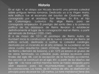En el siglo V, el obispo san Nicasio levantó una primera catedral
sobre antiguas termas romanas. Dedicado ya a la Virgen María,
este edificio fue el escenario del bautizo de Clodoveo (498),
consagrado por el arzobispo San Remigio. En 816, el hijo
de Carlomagno, Ludovico Pío elige Reims para ser
consagrado emperador. El prestigio del santo óleo y la potencia
política de los arzobispos de Reims llevaron a establecer
definitivamente el lugar de la consagración real en Reims, a partir
del reinado de Enrique I (1031-1060).
El 6 de mayo de 1211, el arzobispo de Reims Aubry de
Humbert inicia la construcción de la nueva catedral de Reims (el
edificio actual), destinada a sustituir la catedral carolingia,
destruida por un incendio en el año anterior. Se sucedieron en las
obras cuatro arquitectos (Jean d'Orbais, Jean-le-Loup, Gaucher
de Reims y Bernard de Soissons), y en 1275 ya estaba el grueso de
las obras terminado. La catedral, pues, estaba acabada para
finales del siglo XIII, con la excepción de la fachada occidental.
Esa sección se construyó en el siglo XIV, a partir de los diseños del
siglo XIII1 —la nave central mientras tanto se había alargado para
abrir espacio para las muchedumbres que acudía a
las coronaciones. Las torres, de 81 metros de alto, se diseñaron en
principio para alcanzar los 120 metros. La torre meridional tiene dos
Historia
 
