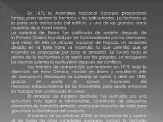 En 1875 la Asamblea Nacional Francesa proporcionó
fondos para reparar la fachada y las balaustradas. La fachada es
la parte más destacada del edificio, y una de las grandes obras
maestras de la Edad Media.
La catedral de Reims fue calificada de «mártir» después de
la Primera Guerra Mundial por ser bombardeada por los alemanes,
que veían en ella un símbolo nacional de Francia. Un andamio
dejado en la torre norte se incendió, lo que permitió que el
incendio se propagase por todo el armazón. Se fundió todo el
plomo de la techumbre y se vertió por las gárgolas. Lo recogieron
los vecinos quienes lo restituyeron después del conflicto.
Los trabajos de restauración comenzaron en 1919, bajo la
dirección de Henri Deneux, nacido en Reims y arquitecto jefe
de Monuments Historiques; la catedral se volvió a abrir en 1938,
gracias en parte al apoyo financiero del
mecenas estadounidense de los Rockefeller, pero desde entonces
los trabajos han continuado sin cesar.
El armazón de madera destruido fue sustituido por una
estructura más ligera e ininflamable, constituida de pequeños
elementos de cemento armado, unidos por chavetas de roble para
garantizar la flexibilidad del conjunto.
El número de las estatuas (2303) es impresionante y supera
al de todas las otras catedrales europeas. Incluso la fachada
 