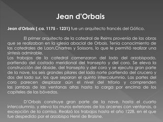 Jean d'Orbais ( ca. 1175 - 1231) fue un arquitecto francés del Gótico.
El primer arquitecto de la catedral de Reims provenía de las obras
que se realizaban en la iglesia abacial de Orbais. Tenía conocimiento de
las catedrales de Laon,Chartres y Soissons, lo que le permitió realizar una
síntesis admirable.
Los trabajos de la catedral comenzaron del lado del arzobispado,
partiendo del costado meridional del transepto y del coro. Se eleva la
construcción del ábside, del transepto y del coro y se ejecuta gran parte
de la nave, los seis grandes pilares del lado norte partiendo del crucero y
dos del lado sur, los que separan el quinto intercolumnio. Las partes del
coro parecen desplazar aún el nivel del triforio y comprenden
las jambas de las ventanas altas hasta la carga por encima de los
capiteles de las bóvedas.
D’Orbais construye gran parte de la nave, hasta el cuarto
intercolumnio, y eleva los muros exteriores de los arcenes con ventanas, a
excepción de la cornisa. Realizó los trabajos hasta el año 1228, en el que
fue despedido por el arzobispo Henri de Braisne.
Jean d'Orbais
 