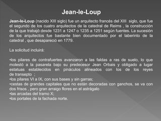 Jean-le-Loup (nacido XIII siglo) fue un arquitecto francés del XIII siglo, que fue
el segundo de los cuatro arquitectos de la catedral de Reims , la construcción
de la que trabajó desde 1231 a 1247 o 1235 a 1251 según fuentes. La sucesión
de los arquitectos fue bastante bien documentado por el laberinto de la
catedral , que desapareció en 1779.
La solicitud incluirá:
•los pilares de contrafuertes avanzaron a las faldas a ras de suelo, lo que
molestó a la pasarela bajo su predecesor Jean Orbais y obligado a lugar
estatuas establecidos en pináculos alineados con los de los reyes
de transepto ;
•los pilares VI a IX, con sus bases y sin garras;
•cestas de grandes capitales que no están decoradas con ganchos, se va con
dos frisos , pero gran arraigo flores en el astrágalo
•las arcadas del tramo X;
•los portales de la fachada norte.
Jean-le-Loup
 