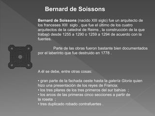 Bernard de Soissons (nacido XIII siglo) fue un arquitecto de
los franceses XIII siglo , que fue el último de los cuatro
arquitectos de la catedral de Reims , la construcción de la que
trabajó desde 1255 a 1290 o 1259 a 1294 de acuerdo con la
fuentes.
Parte de las obras fueron bastante bien documentados
por el laberinto que fue destruido en 1778 .
A él se debe, entre otras cosas:
• gran parte de la fachada oeste hasta la galería Gloria quien
hizo una presentación de los reyes de Francia;
• los tres pilares de los tres primeros del sur bahías ;
• los arcos de las primeras cinco secciones a partir de
la roseta ;
• tres duplicado robado contrafuertes .
Bernard de Soissons
 
