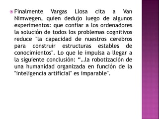  Finalmente Vargas Llosa cita a Van
Nimwegen, quien dedujo luego de algunos
experimentos: que confiar a los ordenadores
la solución de todos los problemas cognitivos
reduce "la capacidad de nuestros cerebros
para construir estructuras estables de
conocimientos". Lo que le impulsa a llegar a
la siguiente conclusión: “…la robotización de
una humanidad organizada en función de la
"inteligencia artificial" es imparable".
 