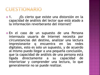  1. ¿Es cierto que existe una distorsión en la
capacidad de análisis del lector que está atado a
la información reverberante del internet?
 En el caso de un supuesto de una Persona
internauta usuaria de Internet necesita por
circunstancias del destino, analizar una lectura
impresionante q encuentra en las redes
digitales, esto es solo un supuesto, y de acuerdo
al mismo puedo llegar a una pequeña conclusión,
que la capacidad de análisis de una persona está
ligada directamente a su capacidad de
interiorizar y comprender una lectura, lo que
generalmente no se puede realizar.
 