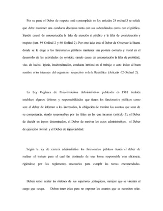 Por su parte el Deber de respeto, está contemplado en los artículos 28 ordinal 3 se señala
que debe mantener una conducta decorosa tanto con sus subordinados como con el público.
Siendo causal de amonestación la falta de atención al público y la falta de consideración y
respeto (Art. 59 Ordinal 2 y 60 Ordinal 2). Por otro lado está el Deber de Observar la Buena
donde se le exige a los funcionarios públicos mantener una postura correcta y moral en el
desarrollo de las actividades de servicio; siendo causa de amonestación la falta de probidad,
vías de hecho, injuria, insubordinación, conducta inmoral en el trabajo o acto lesivo al buen
nombre o los intereses del organismo respectivo o de la República (Articulo 62 Ordinal 2).
La Ley Orgánica de Procedimientos Administrativas publicada en 1981 también
establece algunos deberes y responsabilidades que tienen los funcionarios públicos como
son: el deber de informar a los interesados, la obligación de tramitar los asuntos que sean de
su competencia, siendo responsables por las faltas en las que incurran (artículo 3), el Deber
de decidir en lapsos determinados, el Deber de motivar los actos administrativos, el Deber
de ejecución formal y el Deber de imparcialidad.
Según la ley de carrera administrativa los funcionarios públicos tienen el deber de
realizar el trabajo para el cual fue destinado de una forma responsable con eficiencia,
rigiéndose por los reglamentos necesarios para cumplir las tareas encomendadas.
Deben saber acatar las órdenes de sus superiores jerárquicos, siempre que se vinculen al
cargo que ocupa. Deben tener ética para no exponer los asuntos que se necesiten velar.
 