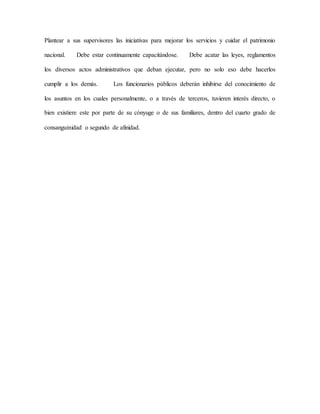 Plantear a sus supervisores las iniciativas para mejorar los servicios y cuidar el patrimonio
nacional. Debe estar continuamente capacitándose. Debe acatar las leyes, reglamentos
los diversos actos administrativos que deban ejecutar, pero no solo eso debe hacerlos
cumplir a los demás. Los funcionarios públicos deberán inhibirse del conocimiento de
los asuntos en los cuales personalmente, o a través de terceros, tuvieren interés directo, o
bien existiere este por parte de su cónyuge o de sus familiares, dentro del cuarto grado de
consanguinidad o segundo de afinidad.
 
