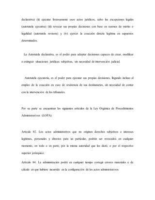 declarativa) (ii) ejecutar forzosamente esos actos jurídicos, salvo las excepciones legales
(autotutela ejecutiva) (iii) revocar sus propias decisiones con base en razones de mérito o
legalidad (autotutela revisora) y (iv) ejercer la coacción directa legítima en supuestos
determinados.
La Autotutela declarativa, es el poder para adoptar decisiones capaces de crear, modificar
o extinguir situaciones jurídicas subjetivas, sin necesidad de intervención judicial.
Autotutela ejecutoria, es el poder para ejecutar sus propias decisiones, llegando incluso al
empleo de la coacción en caso de resistencia de sus destinatarios, sin necesidad de contar
con la intervención de los tribunales.
Por su parte se encuentran los siguientes artículos de la Ley Orgánica de Procedimientos
Administrativos (LOPA)
Artículo 82. Los actos administrativos que no originen derechos subjetivos o intereses
legítimos, personales y directos para un particular, podrán ser revocados en cualquier
momento, en todo o en parte, por la misma autoridad que los dictó, o por el respectivo
superior jerárquico.
Artículo 84. La administración podrá en cualquier tiempo corregir errores materiales o de
cálculo en que hubiere incurrido en la configuración de los actos administrativos
 