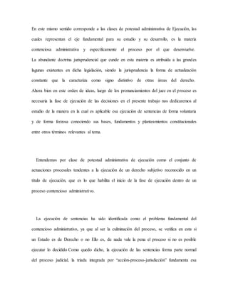 En este mismo sentido corresponde a las clases de potestad administrativa de Ejecución, las
cuales representan el eje fundamental para su estudio y su desarrollo, es la materia
contenciosa administrativa y específicamente el proceso por el que desenvuelve.
La abundante doctrina jurisprudencial que cunde en esta materia es atribuida a las grandes
lagunas existentes en dicha legislación, siendo la jurisprudencia la forma de actualización
constante que la caracteriza como signo distintivo de otras áreas del derecho.
Ahora bien en este orden de ideas, luego de los pronunciamientos del juez en el proceso es
necesaria la fase de ejecución de las decisiones en el presente trabajo nos dedicaremos al
estudio de la manera en la cual es aplicable esa ejecución de sentencias de forma voluntaria
y de forma forzosa conociendo sus bases, fundamentos y planteamientos constitucionales
entre otros términos relevantes al tema.
Entendemos por clase de potestad administrativa de ejecución como el conjunto de
actuaciones procesales tendentes a la ejecución de un derecho subjetivo reconocido en un
título de ejecución, que es lo que habilita el inicio de la fase de ejecución dentro de un
proceso contencioso administrativo.
La ejecución de sentencias ha sido identificada como el problema fundamental del
contencioso administrativo, ya que al ser la culminación del proceso, se verifica en esta si
un Estado es de Derecho o no Ello es, de nada vale la pena el proceso si no es posible
ejecutar lo decidido Como quedo dicho, la ejecución de las sentencias forma parte normal
del proceso judicial, la triada integrada por “acción-proceso-jurisdicción” fundamenta esa
 