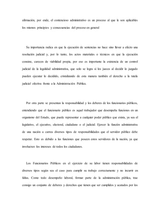 afirmación, por ende, el contencioso administrativo es un proceso al que le son aplicables
los mismos principios y consecuencias del proceso en general
Su importancia radica en que la ejecución de sentencias no hace sino llevar a efecto una
resolución judicial y, por lo tanto, los actos materiales o técnicos en que la ejecución
consiste, carecen de viabilidad propia, por eso es importante la existencia de un control
judicial de la legalidad administrativa, que solo se logra si los jueces al decidir lo juzgado
pueden ejecutar lo decidido, cristalizando de esta manera también el derecho a la tutela
judicial efectiva frente a la Administración Pública.
Por otra parte se presentan la responsabilidad y los deberes de los funcionarios públicos,
entendiendo que el funcionario público es aquel trabajador que desempeña funciones en un
organismo del Estado, que puede representar a cualquier poder público que exista, ya sea el
legislativo, el ejecutivo, electoral, ciudadano o el judicial. Ejercer la función administrativa
de una nación a carrea diversos tipos de responsabilidades que el servidor público debe
respetar. Esto es debido a las funciones que poseen estos servidores de la nación, ya que
involucran los intereses de todos los ciudadanos.
Los Funcionarios Públicos en el ejercicio de su labor tienen responsabilidades de
diversos tipos según sea el caso para cumplir su trabajo correctamente y no incurrir en
faltas. Como todo desempeño laboral, formar parte de la administración pública, trae
consigo un conjunto de deberes y derechos que tienen que ser cumplidos y acatados por los
 