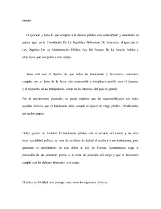mismos.
El ejercicio y todo lo que compete a la función pública está contemplado y sustentado en
primer lugar en la Constitución De La República Bolivariana De Venezuela, al igual que la
Ley Orgánica De La Administración Pública, Ley Del Estatuto De La Función Pública y
otras leyes que competen a este campo.
Todo esto con el objetivo de que todos los funcionarios y funcionarias venezolana
cumplan con su labor de la forma más responsable y disciplinaria posible para el bienestar
y el resguardo de los trabajadores, como de los intereses del país en general.
Por lo anteriormente planteado, se puede englobar que las responsabilidades son todos
aquellos deberes que el funcionario debe cumplir al ejercer un cargo público. Dividiéndolas
así en dos grupos:
Deber general de fidelidad: El funcionario público está al servicio del estado y no debe
tener parcialidad política, se trata de un deber de lealtad al estado y a sus instituciones, para
garantizar el cumplimiento de este deber la Ley de Carrera Administrativa exige la
prestación de un juramento previo a la toma de posesión del cargo y que el funcionario
cumpla con los deberes inherentes a su cargo.
El deber de fidelidad trae consigo entre otros los siguientes deberes:
 