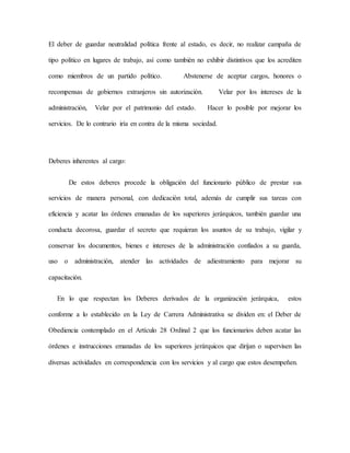 El deber de guardar neutralidad política frente al estado, es decir, no realizar campaña de
tipo político en lugares de trabajo, así como también no exhibir distintivos que los acrediten
como miembros de un partido político. Abstenerse de aceptar cargos, honores o
recompensas de gobiernos extranjeros sin autorización. Velar por los intereses de la
administración, Velar por el patrimonio del estado. Hacer lo posible por mejorar los
servicios. De lo contrario iría en contra de la misma sociedad.
Deberes inherentes al cargo:
De estos deberes procede la obligación del funcionario público de prestar sus
servicios de manera personal, con dedicación total, además de cumplir sus tareas con
eficiencia y acatar las órdenes emanadas de los superiores jerárquicos, también guardar una
conducta decorosa, guardar el secreto que requieran los asuntos de su trabajo, vigilar y
conservar los documentos, bienes e intereses de la administración confiados a su guarda,
uso o administración, atender las actividades de adiestramiento para mejorar su
capacitación.
En lo que respectan los Deberes derivados de la organización jerárquica, estos
conforme a lo establecido en la Ley de Carrera Administrativa se dividen en: el Deber de
Obediencia contemplado en el Artículo 28 Ordinal 2 que los funcionarios deben acatar las
órdenes e instrucciones emanadas de los superiores jerárquicos que dirijan o supervisen las
diversas actividades en correspondencia con los servicios y al cargo que estos desempeñen.
 