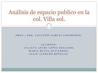 P R O F . : A R Q . V A L E N T Í N G A R C Í A C O N T R E R A S .
A L U M N O S :
J U L I E T A A N A H I L O P E Z D E L G A D O .
M A R I A R E Y N A G U T I É R R E Z .
J U L I O A L F R E D O B O T E L L O .
Análisis de espacio publico en la
col. Villa sol.