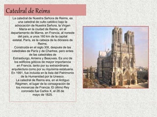 Catedral de Reims
La catedral de Nuestra Señora de Reims, es
una catedral de culto católico bajo la
advocación de Nuestra Señora, la Virgen
María en la ciudad de Reims, en el
departamento de Marne, en Francia, al noreste
del país, a unos 160 km de la capital
estatal, París, es la cabeza de la diócesis de
Reims.
Construida en el siglo XIII, después de las
catedrales de París y de Chartres, pero antes
de las catedrales de
Estrasburgo, Amiens y Beauvais. Es uno de
los edificios góticos de mayor importancia
en Francia, tanto por su extraordinaria
arquitectura como por su riquísima estatuaria.
En 1991, fue incluida en la lista del Patrimonio
de la Humanidad por la Unesco.
La catedral de Reims era, en el Antiguo
Régimen, el lugar de la consagración de
los monarcas de Francia. El último Rey
coronado fue Carlos X, el 28 de
mayo de 1825.
 
