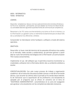 ACTIVIDAD DE ANALISIS
AREA: INFORMATICA
TEMA: OFIMATICA
LOGROS:
Desarrollar competencias básicas en el uso y aplicación de las herramientas ofimáticas y
las TIC en los estudiantes participantes para que adopten las mismas en el desarrollo de
sus actividades laborales siguiendo los planteamientos de la formación por competencias.
Reconocer a las TIC como una herramienta y no como un fin en sí mismas, y a
la información y su gestión como un elemento fundamental para el desarrollo
de su actividad en los diferentes .ámbitos
Comprender la interrelacion entre hardware y software a travès del sistema
operativo.
OBJETIVOS:
Desarrollar un buen nivel del dominio de los paquetes ofimaticos mas usados
en el mercado, redes sociales y colaborativos, qe permitan generar a partir
dde las nuevs herramientas tecnologicas de la informaciòn y la comunicaciòn
TICS nuevos conocimientos.
Implementar el uso del software que le permitio al alumno incrementar su
creatividad y utilizacion de la informatica dentro des ua ambiente cotidiano y
escolar.
CONTEXTUALIZACION: Con este nuevo proceso de trabajo y organización
académica de la Institución Educativa Euclides Lizarazo a nivel de la formación
técnica, que durante los últimos años la jornada se ha venido desarrollando.
Es de mencionar que la capacitación de los profesores y los estudiantes es
apoyado por el programa que se ofrece en convenio con el Sena en
“ASISTENCIA ADMINISTRATIVA”, convirtiéndose en la carta de navegación
para graduar a los estudiantes con las competencias laborales necesarias.
 