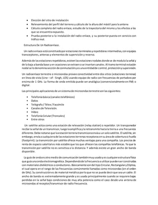  Elección del sitio de instalación
 Relevamiento del perfil del terreno y cálculo de la altura del mástil para la antena
 Cálculo completo del radio enlace, estudio de la trayectoria del mismo y los efectos a los
que se encuentra expuesto.
 Prueba posterior a la instalación del radio enlace, y su posterior puesta en servicio con
tráfico real.
Estructura De Un Radioenlace.
Un radioenlace estáconstituidoporestacionesterminalesyrepetidorasintermedias,conequipos
transceptores, antenas y elementos de supervisión y reserva.
Ademásde lasestacionesrepetidoras,existenlasestacionesnodalesdondese de modulalaseñal y
de la baja a banda base y en ocasionesse extraenose insertancanales.Al tramoterminal estación
nodal se lodenominaseccióndeconmutaciónyesunaentidadde control,protecciónysupervisión.
Un radioenlace terrestre o microondas provee conectividad entre dos sitios (estaciones terrenas)
en línea de vista (Line – of - Singh, LOS) usando equipo de radio con frecuencias de portadora por
encima de 1 GHz. La forma de onda emitida puede ser analógica (convencionalmente en FM) o
digital.
Las principalesaplicacionesde unsistemade microondasterrestresonlassiguientes:
• Telefoníabásica(canalestelefónicos)
• Datos
• Telégrafo/ Télex /Facsímile
• Canalesde Televisión.
• Vídeo
• TelefoníaCelular(Troncales)
• Entre otros
Un satélite actúa como una estación de relevación (relay station) o repetidor. Un transponedor
recibe la señal de un transmisor,luegolaamplificayla retransmite haciala tierraa una frecuencia
diferente.Debe notarse que laestaciónterrenatransmisoraenvíaa un solosatélite.El satélite,sin
embargo,envíaa cualquierade lasestacionesterrenasreceptorasensuáreade coberturao huella
(footprint).La transmisión por satélite ofrece muchas ventajas para una compañía. Los precios de
renta de espacio satelital es más estable que los que ofrecen las compañías telefónicas. Ya que la
transmisión por satélite no es sensitiva a la distancia. Y además existe un gran ancho de banda
disponible.
La guía de ondaesotromediode comunicacióntambiénmuyusadoyescualquierestructurafísica
que guíaunaondaelectromagnética.Dependiendode lafrecuenciaautilizarpuedenserconstruidas
con materialesdieléctricos oconductores.Básicamentesondel tipoCircular,RectangularyElíptica,
el cual opera en el rango de las frecuencias comúnmente llamadas como microondas (en el orden
de GHz).Su construcciónes de material metálicoporloque no se puede decirque seaun cable.El
ancho de banda es extremadamente grande y es usada principalmente cuando se requiere bajas
perdidas en la señal bajo condiciones de muy alta potencia como el caso desde una antena de
microondas al receptor/transmisor de radio frecuencia.
 