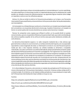 La distanciacubiertapor enlacesmicroondaspuede serincrementadaporel uso de repetidoras,
lascualesamplificany re direccionan laseñal,esimportantedestacarque losobstáculosde laseñal
pueden ser salvados a través de reflectores pasivos.Las siguientesfiguras muestran cómo trabaja
un repetidor y como se ven los reflectores pasivos.
Activos: En ellos se recibe la señal en la frecuencia de portadora y se la baja a una frecuencia
intermedia(FI) paraamplificarlayretransmitirlaenlafrecuenciade salida.Nohaydemodulacióny
son transceptores.
Un transceptoresundispositivoque cuentaconuntransmisoryunreceptorquecompartenparte
de la circuitería o se encuentran dentro de la misma caja. Cuando el transmisor y el receptor no
tienen en común partes del circuito electrónico se conoce como transmisor receptor.
Pasivos: Se comportan como espejos que reflejan la señal y se los puede dividir en pasivos
convencionales, quesonunapantallareflectoraylospasivosback-back,que estánconstituidospor
dos antenas espalda a espalda. Se los utiliza en ciertos casos para salvar obstáculos aislados y de
corta distancia.
Se denomina diversidad de espacio a la radio recepción mediante dos o más antenas que
generalmente se colocanenunamismatorre,enambosextremosdel trayecto,conunaseparación
equivalente a varias longitudes de onda. La información se envía en una sola frecuencia pero se
recibe por dos o más trayectos distintos. Las señales recibidas se alimentan a receptores
individuales,loscualessuministranunaseñalcombinadade salidaesencialmenteconstante apesar
del desvanecimientoque puedaocurrirdurante la propagación.Por lo general enlos sistemaspor
diversidadde espaciose transmite unamismaseñal ados antenasreceptorasinstaladasconcierta
separación vertical. Las dos salidas de los receptores se combinan en la estación. El sistema por
diversidad de espacio funciona de acuerdo con el principio de que las dos componentesde una
mismaseñal que correndos caminosdistintosnotendránlosmismospuntosde interferencia.Una
mismalongitudde ondasufre diferentesgradosdeinterferencia.Unamismalongitudde ondasufre
diferentesgradosde interferenciaendospuntosespaciadosverticalmenteporque dichaondallega
a las antenas por dos caminos distintos.
En la diversidad por frecuencia, solo consiste en modular dos portadoras de RF distintas con la
misma información de FI (Frecuencias Intermedias), y transmitir. Entonces ambas señalesde RF a
un destino dado. En el destino,se de modulan ambas portadoras y la que produzca la mejor seña
de FI (Frecuencias Intermedias) de mejor calidad, es la que se usa.
Fuentes:
https://es.wikipedia.org/wiki/Radiocomunicaci%C3%B3n_por_microondas
https://riunet.upv.es/bitstream/handle/10251/8972/memoria.pdf
http://www.redtauros.com/Clases/Medios_Transmision/04_Radioenlaces_Terrestres_Microondas
_.pdf
 