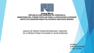 REPUBLICA BOLIVARIANA DE VENEZUELA
MINISTERIO DEL PODER POPULAR PARA LA EDUCACION SUPERIOR
INSTITUTO UNIVERSITARIO POLITECNICO SANTIAGO MARIÑO
ANÁLISIS DE PRODUCTIVIDAD-RENTABILIDAD Y MEDICIÓN
DE LA PRODUCTIVIDAD UTILIZANDO EL VALOR AGREGADO
ALUMNA:
AUROSIS SALGADO
C.I:24.110.494
 