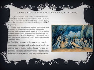 L A S G R A N D E S B A Ñ I S T A S ( C É Z A N N E , L O N D R E S )
 Las grandes bañistas es un cuadro del pintor francés Paul
Cézanne. Está realizado en óleo sobre lienzo. Mide 130 cm por
195 cm., se encuentra en la National Gallery, Londres, Reino
Unido. Allí se exhibe con el nombre de Bathers (Les Grandes
Baigneuses).
 Cézanne pintó reiteradamente bañistas, renovando el tema
de la mujer en el baño, haciendo de él una construcción
moderna. Así lo hizo a partir de la década de 1870, en cuadros
en los que los personajes se funden con la naturaleza que los
rodea: Bañistas (1874-1875, Nueva York), Tres bañistas (1879-
1882, París), Cinco bañistas (1885-1887, Basilea), Gran bañista
(1885-1887, París).
 Análisis: otra vez volvemos a ver que la
naturaleza y un poco de realismo se vuelven a
unir ya que el pintor quiere hacer ver que las
pinturas se sienta el emotivismo y representar
fielmente la naturaleza que hay en el mundo.
 
