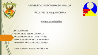 UNIVERSIDAD AUTONOMA DE SINALOA
FACULTAD DE ARQUITECTURA
Normas de salubridad
INTEGRANTES
*LEAL LEAL YERANIA NATALY
*CONTRERAS LEAL LIZBETH GPE.
*DAVILA REYES CARLOS ABRAHAM
*GAMBOA RUELAS LUIS ALBERTO
ARQ. MARIBEL PRIETO ALVARADO
 