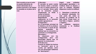 Esto sucede ya que el autor
no puede abstraerse de
incluir elementos de su
propia invención o de matizar
lo sucedido en el plano de lo
real.
3) Narrador:
El narrador es quien cuenta
los hechos. Autor y narrador
no son la misma persona ya
que el narrador forma parte
de la narración aunque
simplemente se limite a
contar la historia.
4) Los personajes:
Dependiendo de su
implicación en la narración
pueden agruparse en:
Protagonista –
Es el personaje principal de
la historia y en él se produce
una evolución a causa de los
hechos acaecidos. Es
habitual que se encuentre en
oposición a un Antagonista.
Secundario –
Se relacionan con los
protagonistas pero son
personajes planos que, en
general, no evolucionan.
5) El discurso:
Cuando se relatan los hechos
es “narración” pero si se
cuenta, por ejemplo, cómo
son los personajes hablamos
de “descripción“.
(lugar) unos soldados
(personajes) apuntaban a la
multitud. Sonó un disparo y
cayó un soldado. Aquellos
dispararon contra la multitud.
3. Desenlace o solución de
la situación planteada. En
esta parte del relato se
resuelve el conflicto de la
fase inicial. Puede tener un
final feliz o trágico; positivo
o negativo.
Los soldados siguieron
avanzando y la multitud
retrocedió.
 
