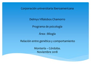 Corporación universitaria Iberoamericana
Delmys Villalobos Chamorro
Programa de psicología
Área : Bilogía
Relación entre genética y comportamiento
Montería – Córdoba.
Noviembre 2018
 