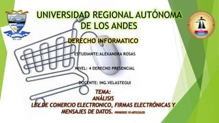 UNIVERSIDAD REGIONAL AUTÓNOMA
DE LOS ANDES
DERECHO INFORMATICO
ESTUDIANTE:ALEXANDRA ROSAS
NIVEL: 4 DERECHO PRESENCIAL
DOCENTE: ING.VELASTEGUI
TEMA:
ANÁLISIS
LEY DE COMERCIO ELECTRONICO, FIRMAS ELECTRÓNICAS Y
MENSAJES DE DATOS. PRIMEROS 19 ARTICULOS
 