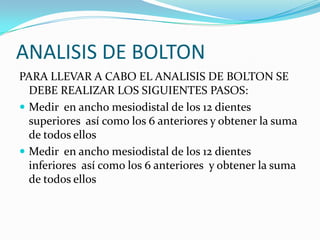 ANALISIS DE BOLTON
PARA LLEVAR A CABO EL ANALISIS DE BOLTON SE
DEBE REALIZAR LOS SIGUIENTES PASOS:
 Medir en ancho mesiodistal de los 12 dientes
superiores así como los 6 anteriores y obtener la suma
de todos ellos
 Medir en ancho mesiodistal de los 12 dientes
inferiores así como los 6 anteriores y obtener la suma
de todos ellos

 