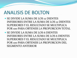 ANALISIS DE BOLTON
 SE DIVIDE LA SUMA DE LOS 12 DIENTES

INFERIORES ENTRE LA SUMA DE LOS 12 DIENTES
SUPERIORES Y EL RESULTADO SE MULTIPLICA
POR 100 PARA OBTENER LA PROPORCION TOTAL
 SE DIVIDE LA SUMA DE LOS 6 DIENTES
INFERIORES ENTRE LA SUMA DE LOS 6 DIENTES
SUPERIORES Y EL RESULTADO SE MULTIPLICA
POR 100 PARA OBTENER LA PROPORCION DEL
SEGMENTO ANTERIOR

 