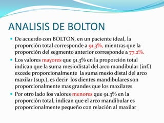 ANALISIS DE BOLTON
 De acuerdo con BOLTON, en un paciente ideal, la

proporción total corresponde a 91.3%, mientras que la
proporción del segmento anterior corresponde a 77.2%.
 Los valores mayores que 91.3% en la proporción total
indican que la suma mesiodistal del arco mandibular (inf.)
excede proporcionalmente la suma mesio distal del arco
maxilar (sup.), es decir los dientes mandibulares son
proporcionalmente mas grandes que los maxilares
 Por otro lado los valores menores que 91.3% en la
proporción total, indican que el arco mandibular es
proporcionalmente pequeño con relación al maxilar

 