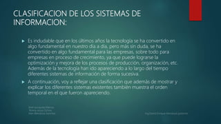 CLASIFICACION DE LOS SISTEMAS DE
INFORMACION:
 Es indudable que en los últimos años la tecnología se ha convertido en
algo fundamental en nuestro día a día, pero más sin duda, se ha
convertido en algo fundamental para las empresas, sobre todo para
empresas en proceso de crecimiento, ya que puede lograrse la
optimización y mejora de los procesos de producción, organización, etc.
Además de la tecnología han ido apareciendo a lo largo del tiempo
diferentes sistemas de información de forma sucesiva.
 A continuación, voy a reflejar una clasificación que además de mostrar y
explicar los diferentes sistemas existentes también muestra el orden
temporal en el que fueron apareciendo.
 