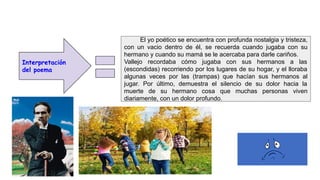 Interpretación
del poema
El yo poético se encuentra con profunda nostalgia y tristeza,
con un vacio dentro de él, se recuerda cuando jugaba con su
hermano y cuando su mamá se le acercaba para darle cariños.
Vallejo recordaba cómo jugaba con sus hermanos a las
(escondidas) recorriendo por los lugares de su hogar, y el lloraba
algunas veces por las (trampas) que hacían sus hermanos al
jugar. Por último, demuestra el silencio de su dolor hacia la
muerte de su hermano cosa que muchas personas viven
diariamente, con un dolor profundo.
 