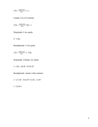2
2√h =
0.664 𝐷ʌ2
𝑅ʌ2
𝑡 + c
Cuando t=0 y h=0 tenemos
2√h0 =
0.664 𝐷ʌ2
𝑅ʌ2
(0) + c
Despejando C nos queda:
C =2√h0
Reemplazando C nos queda:
2√h =
0.664 𝐷ʌ2
𝑅ʌ2
𝑡 - 2√h0
Despejando el tiempo nos queda:
t = (√h0 - √h) R2 / 0.332 D2
Reemplazando nuestros datos tenemos:
t = (√1.50 – 0) 0.252 / 0.332 – 0.102
t = 23.05 s
 